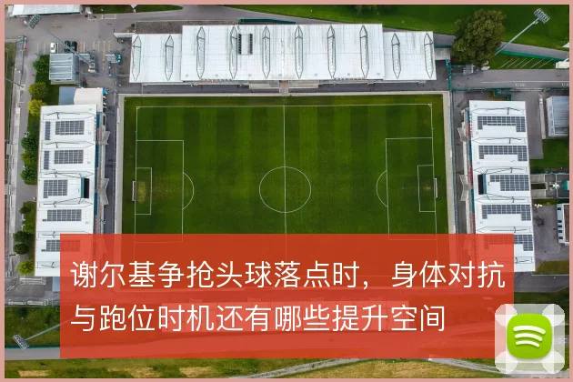 谢尔基争抢头球落点时,身体对抗与跑位时机还有哪些提升空间
