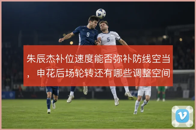 朱辰杰补位速度能否弥补防线空当，申花后场轮转还有哪些调整空间