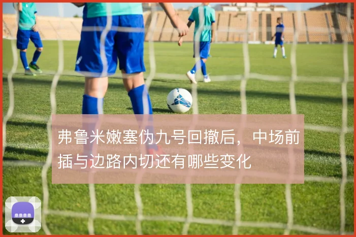 弗鲁米嫩塞伪九号回撤后，中场前插与边路内切还有哪些变化