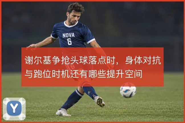 谢尔基争抢头球落点时，身体对抗与跑位时机还有哪些提升空间