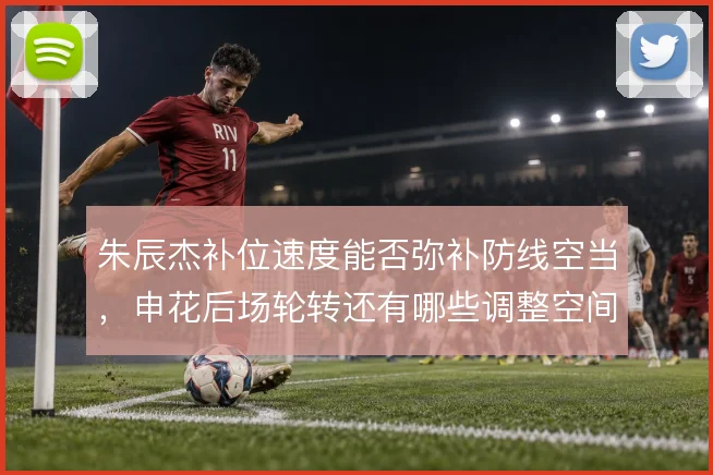 朱辰杰补位速度能否弥补防线空当,申花后场轮转还有哪些调整空间