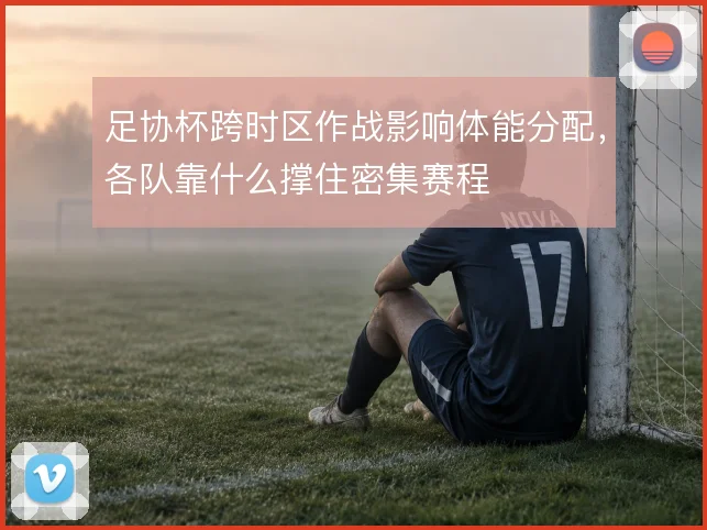 足协杯跨时区作战影响体能分配，各队靠什么撑住密集赛程