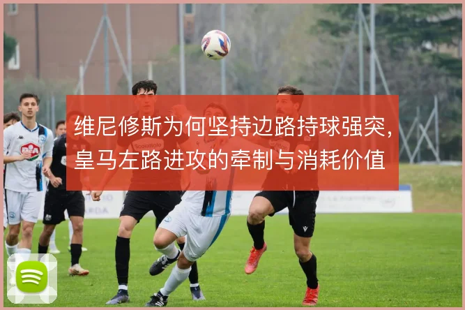 维尼修斯为何坚持边路持球强突,皇马左路进攻的牵制与消耗价值