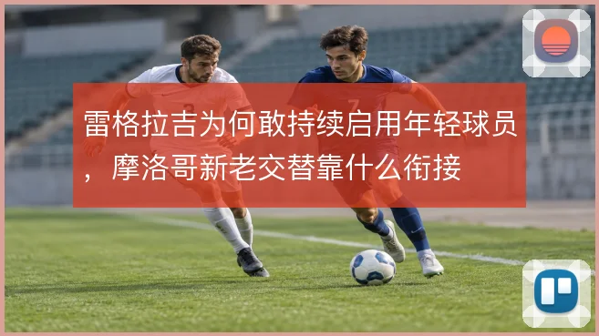 雷格拉吉为何敢持续启用年轻球员，摩洛哥新老交替靠什么衔接