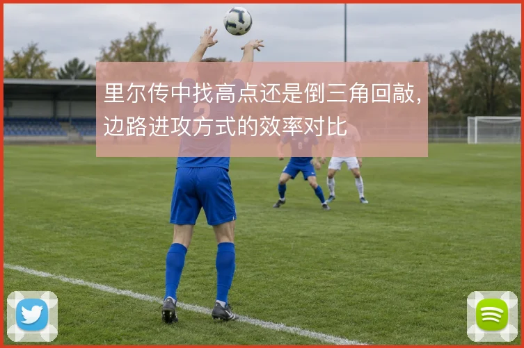 里尔传中找高点还是倒三角回敲，边路进攻方式的效率对比