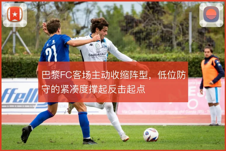 巴黎FC客场主动收缩阵型，低位防守的紧凑度撑起反击起点