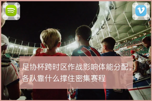 足协杯跨时区作战影响体能分配，各队靠什么撑住密集赛程