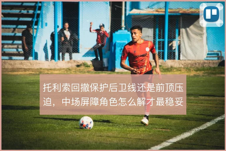 托利索回撤保护后卫线还是前顶压迫,中场屏障角色怎么解才最稳妥