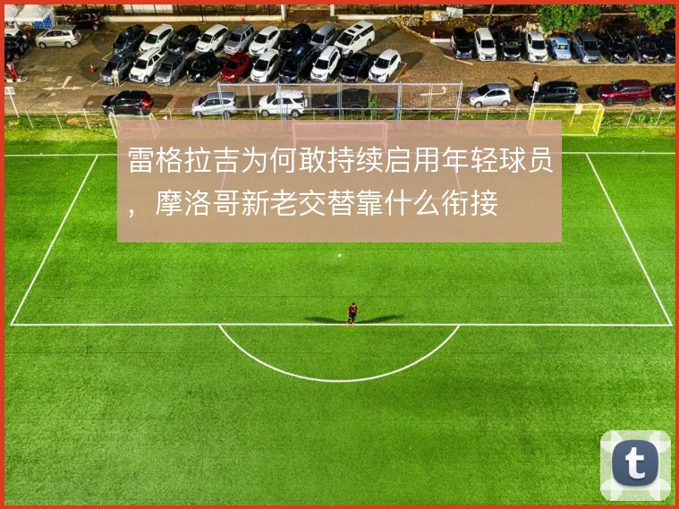 雷格拉吉为何敢持续启用年轻球员，摩洛哥新老交替靠什么衔接
