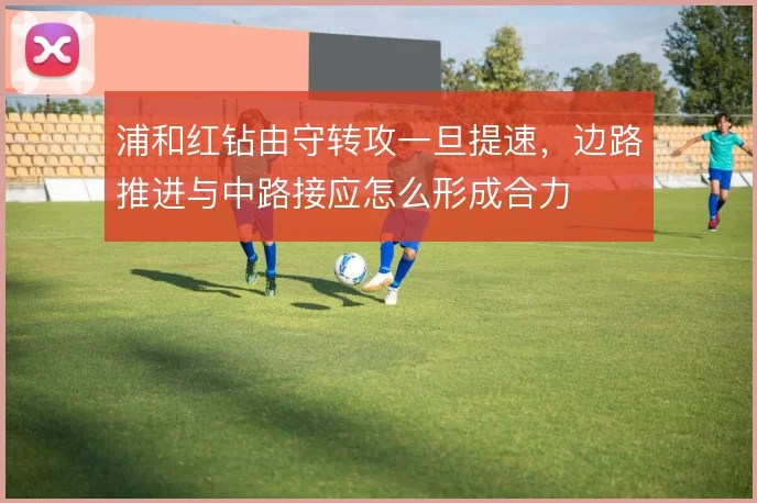 浦和红钻由守转攻一旦提速，边路推进与中路接应怎么形成合力