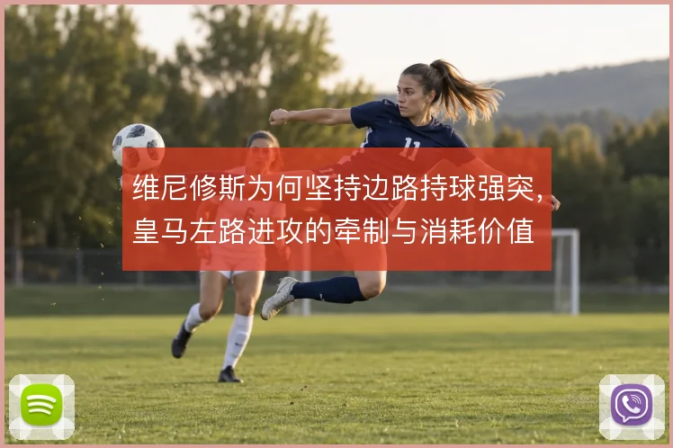 维尼修斯为何坚持边路持球强突，皇马左路进攻的牵制与消耗价值