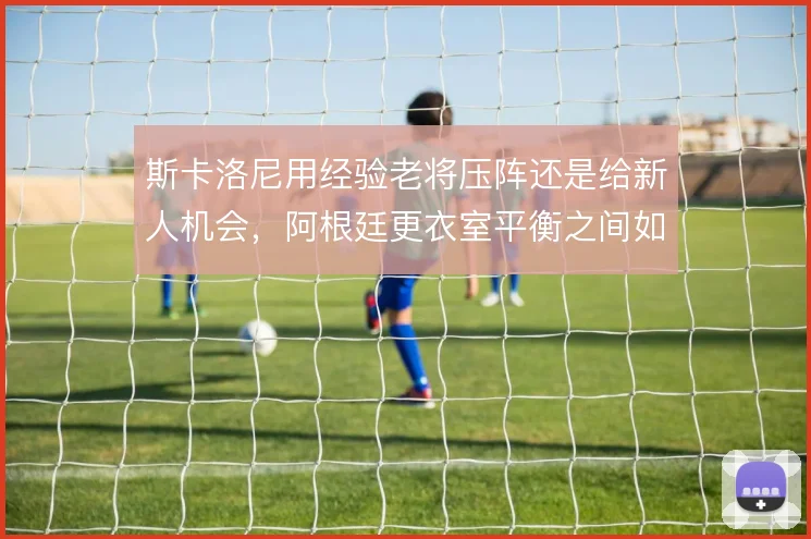 斯卡洛尼用经验老将压阵还是给新人机会，阿根廷更衣室平衡之间如何取舍