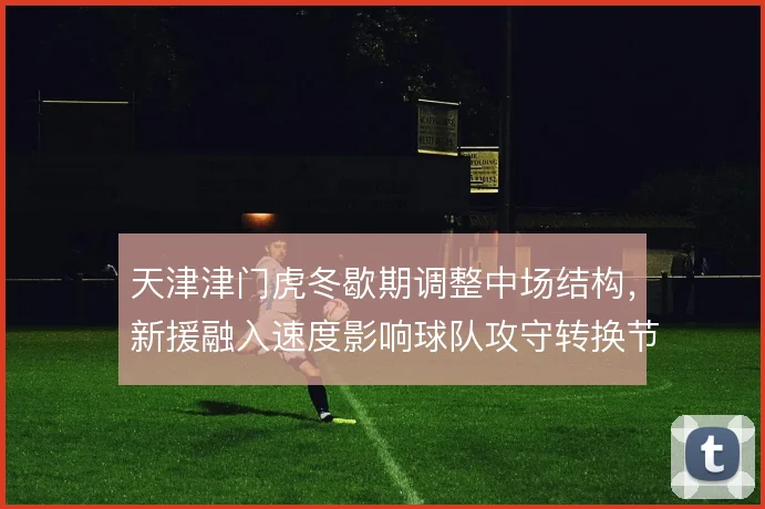 天津津门虎冬歇期调整中场结构，新援融入速度影响球队攻守转换节奏